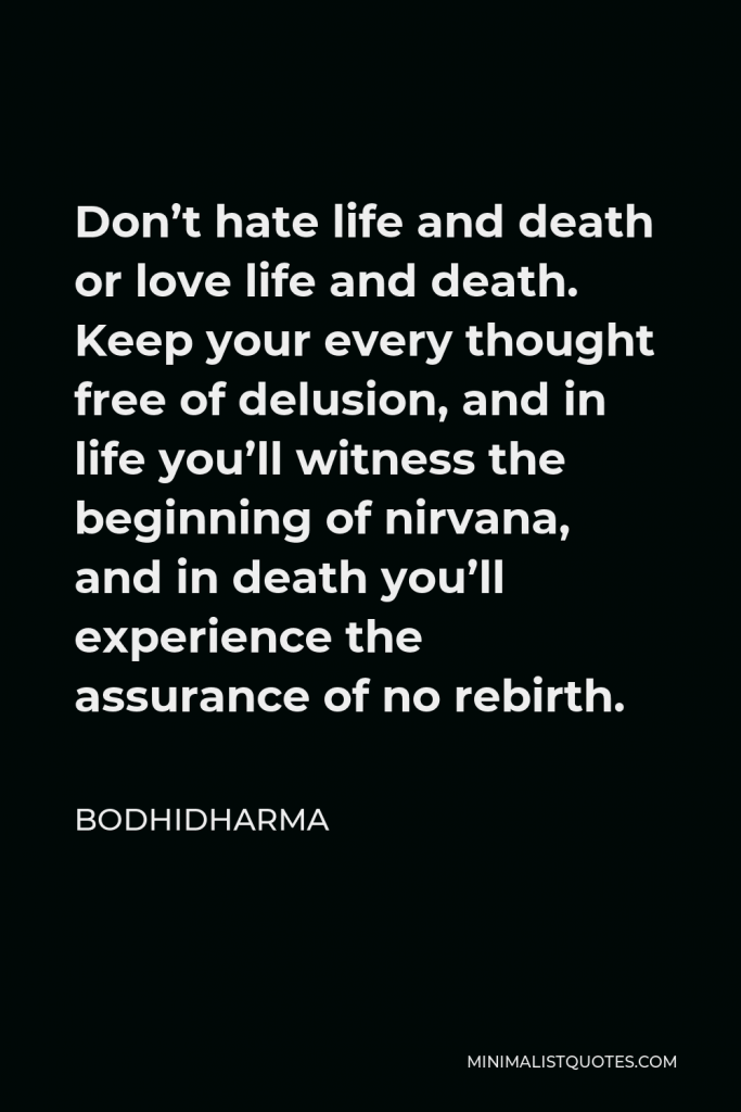 Bodhidharma Quote - Don’t hate life and death or love life and death. Keep your every thought free of delusion, and in life you’ll witness the beginning of nirvana, and in death you’ll experience the assurance of no rebirth.