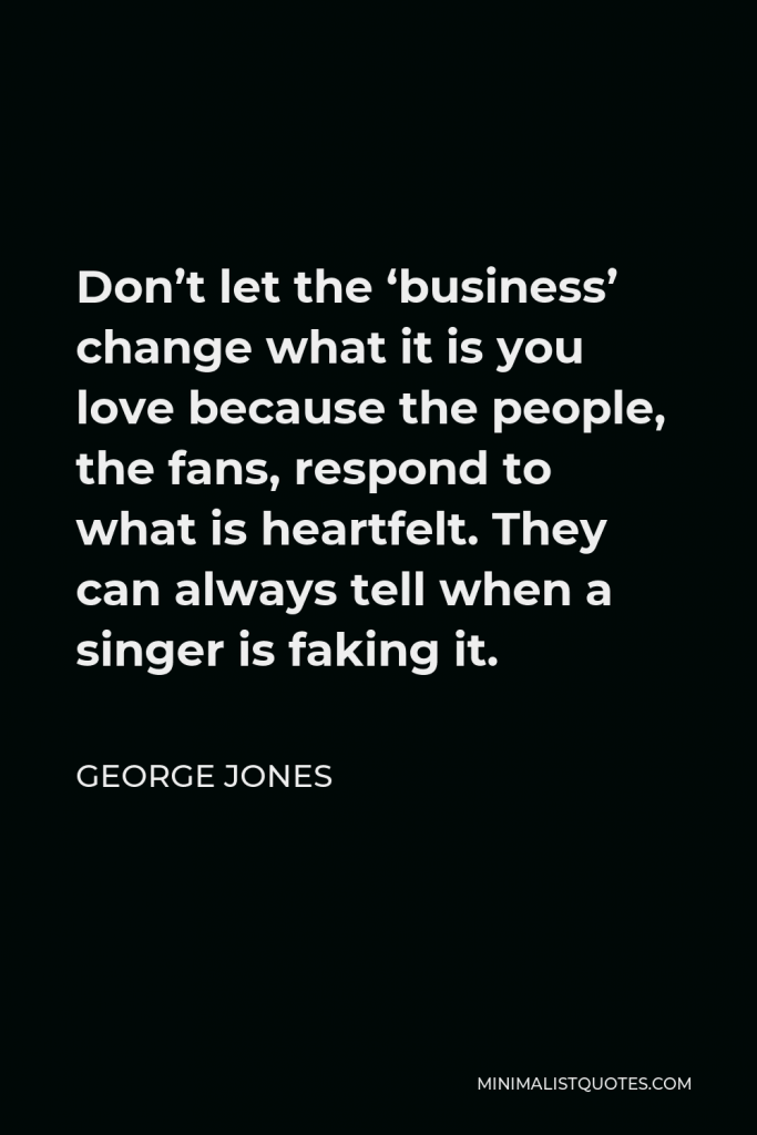 George Jones Quote - Don’t let the ‘business’ change what it is you love because the people, the fans, respond to what is heartfelt. They can always tell when a singer is faking it.