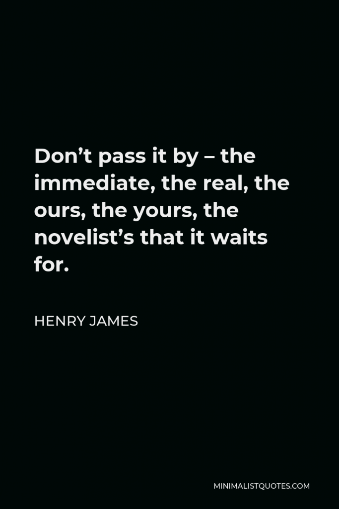 Henry James Quote - Don’t pass it by – the immediate, the real, the ours, the yours, the novelist’s that it waits for.