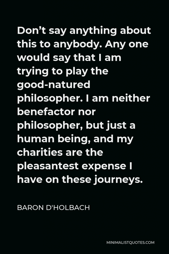 Baron d'Holbach Quote - Don’t say anything about this to anybody. Any one would say that I am trying to play the good-natured philosopher. I am neither benefactor nor philosopher, but just a human being, and my charities are the pleasantest expense I have on these journeys.