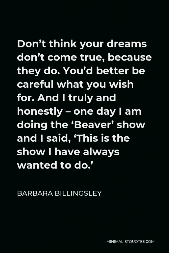 Barbara Billingsley Quote - Don’t think your dreams don’t come true, because they do. You’d better be careful what you wish for. And I truly and honestly – one day I am doing the ‘Beaver’ show and I said, ‘This is the show I have always wanted to do.’