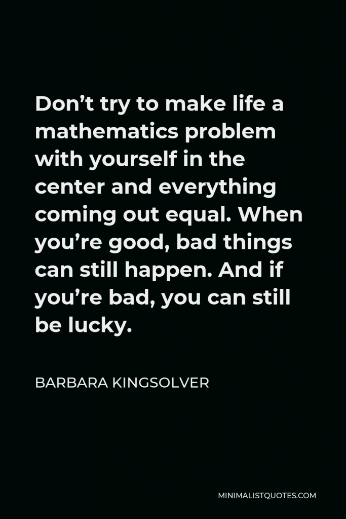 Barbara Kingsolver Quote - Don’t try to make life a mathematics problem with yourself in the center and everything coming out equal. When you’re good, bad things can still happen. And if you’re bad, you can still be lucky.