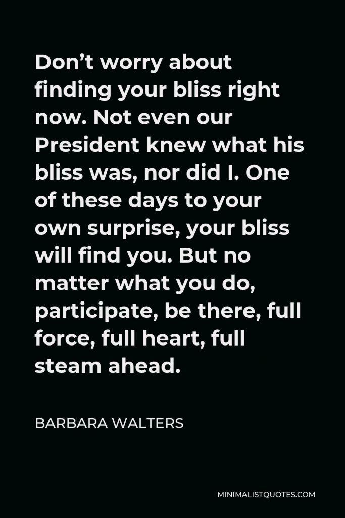 Barbara Walters Quote - Don’t worry about finding your bliss right now. Not even our President knew what his bliss was, nor did I. One of these days to your own surprise, your bliss will find you. But no matter what you do, participate, be there, full force, full heart, full steam ahead.