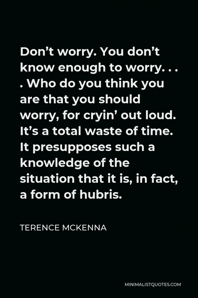 Terence McKenna Quote - Don’t worry. You don’t know enough to worry. . . . Who do you think you are that you should worry, for cryin’ out loud. It’s a total waste of time. It presupposes such a knowledge of the situation that it is, in fact, a form of hubris.