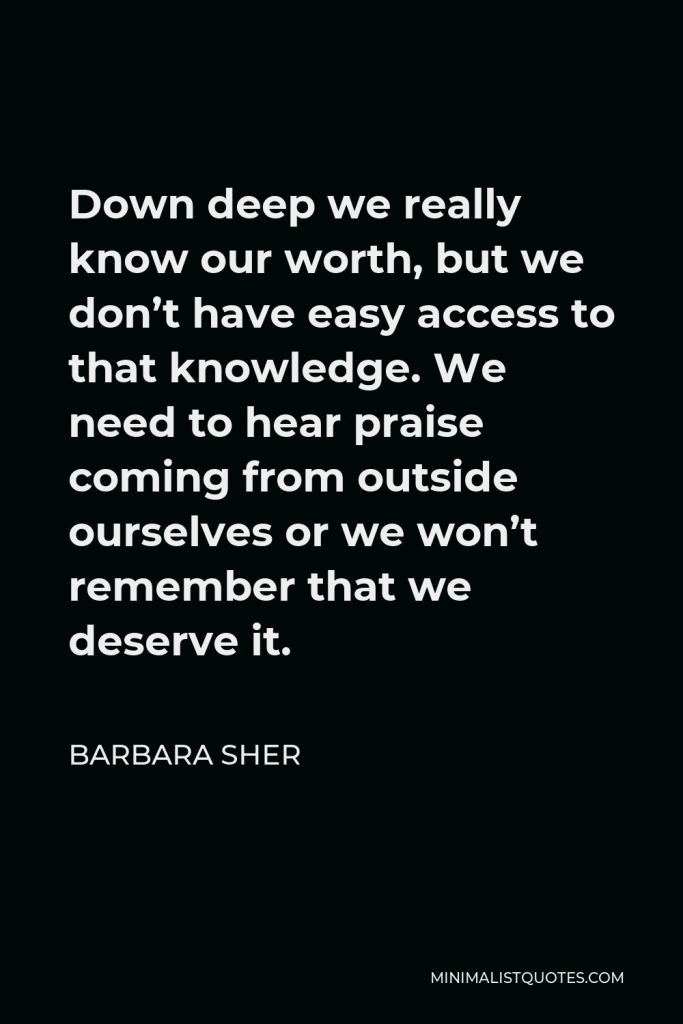 Barbara Sher Quote - Down deep we really know our worth, but we don’t have easy access to that knowledge. We need to hear praise coming from outside ourselves or we won’t remember that we deserve it.