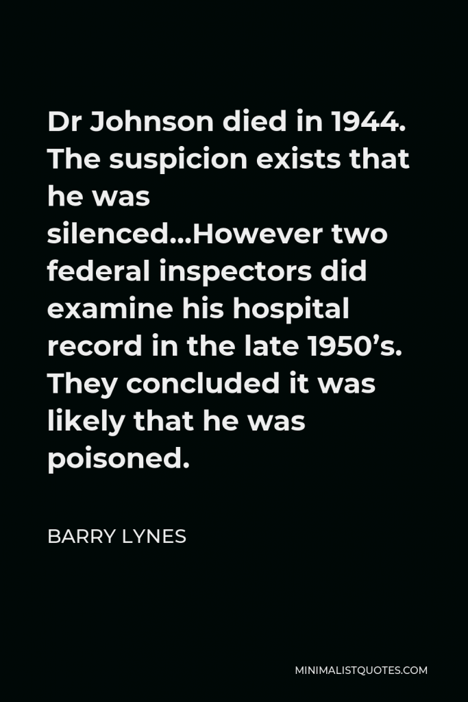 Barry Lynes Quote - Dr Johnson died in 1944. The suspicion exists that he was silenced…However two federal inspectors did examine his hospital record in the late 1950’s. They concluded it was likely that he was poisoned.