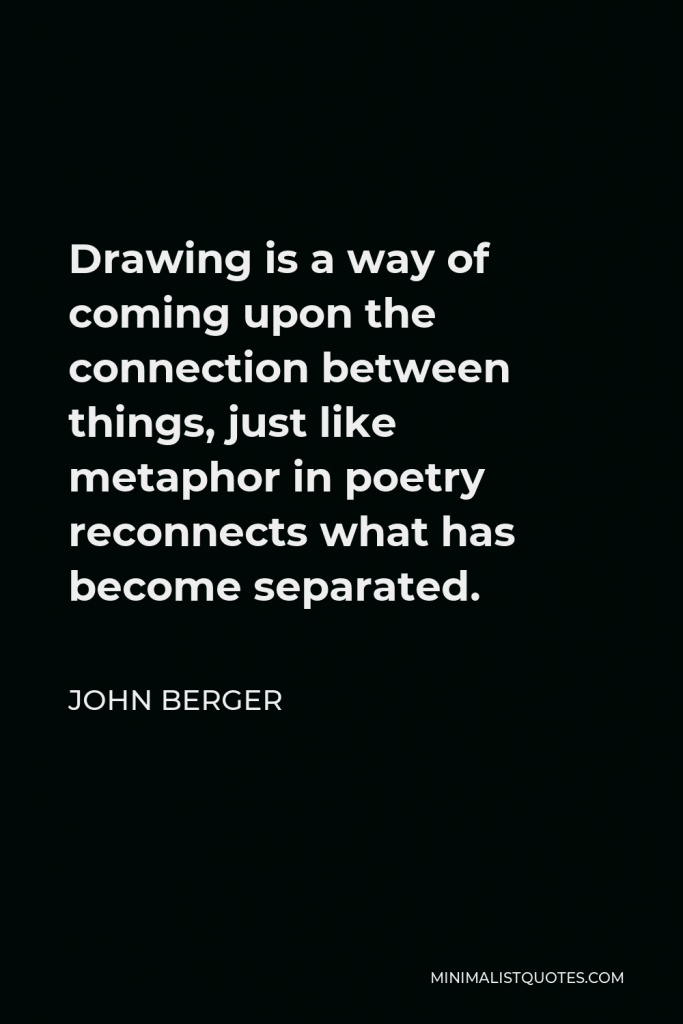John Berger Quote - Drawing is a way of coming upon the connection between things, just like metaphor in poetry reconnects what has become separated.