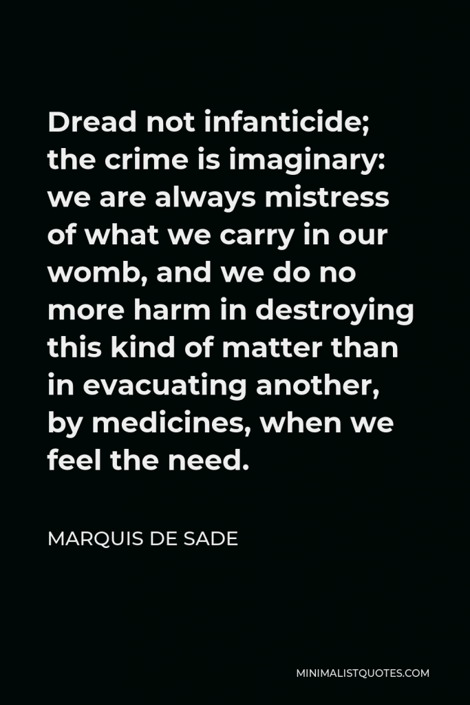 Marquis de Sade Quote - Dread not infanticide; the crime is imaginary: we are always mistress of what we carry in our womb, and we do no more harm in destroying this kind of matter than in evacuating another, by medicines, when we feel the need.