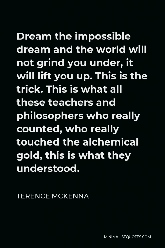 Terence McKenna Quote - Dream the impossible dream and the world will not grind you under, it will lift you up. This is the trick. This is what all these teachers and philosophers who really counted, who really touched the alchemical gold, this is what they understood.