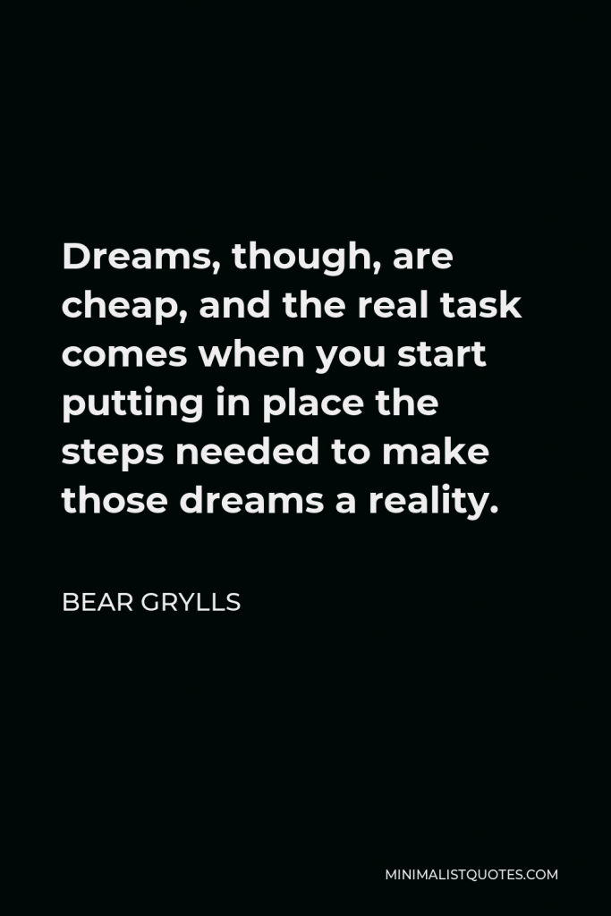Bear Grylls Quote - Dreams, though, are cheap, and the real task comes when you start putting in place the steps needed to make those dreams a reality.
