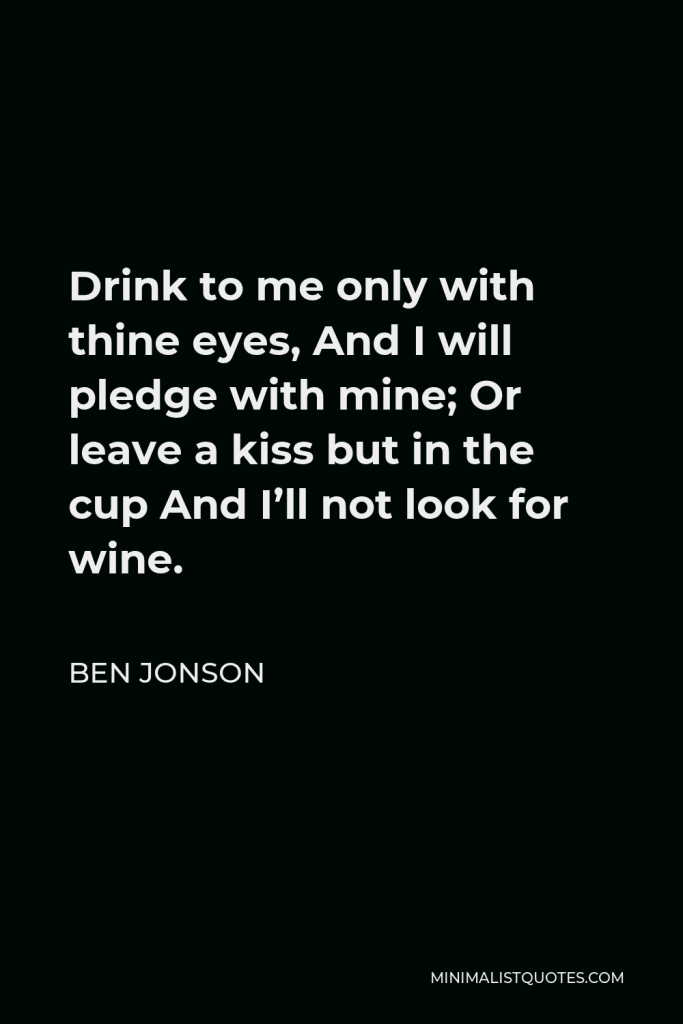 Ben Jonson Quote - Drink to me only with thine eyes, And I will pledge with mine; Or leave a kiss but in the cup And I’ll not look for wine.