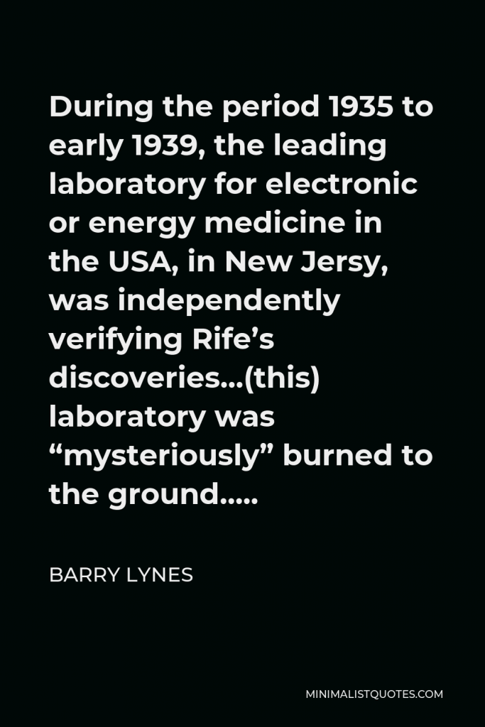 Barry Lynes Quote - During the period 1935 to early 1939, the leading laboratory for electronic or energy medicine in the USA, in New Jersy, was independently verifying Rife’s discoveries…(this) laboratory was “mysteriously” burned to the ground…..