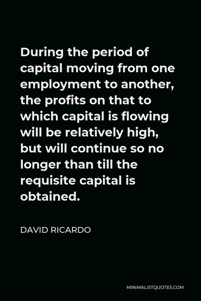 David Ricardo Quote - During the period of capital moving from one employment to another, the profits on that to which capital is flowing will be relatively high, but will continue so no longer than till the requisite capital is obtained.