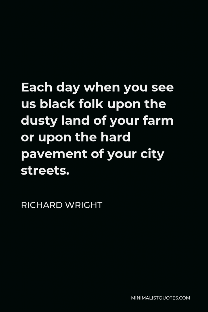 Richard Wright Quote - Each day when you see us black folk upon the dusty land of your farm or upon the hard pavement of your city streets.