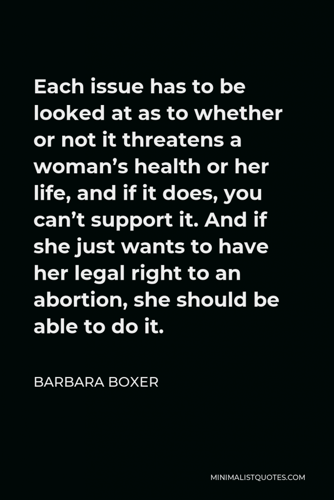 Barbara Boxer Quote - Each issue has to be looked at as to whether or not it threatens a woman’s health or her life, and if it does, you can’t support it. And if she just wants to have her legal right to an abortion, she should be able to do it.