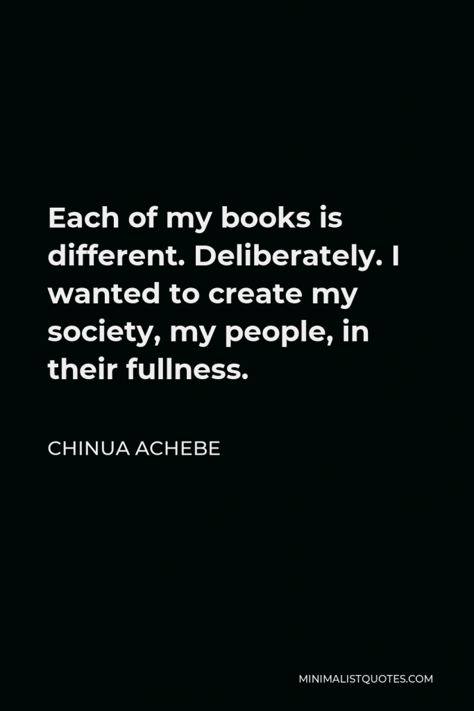Chinua Achebe Quote - Each of my books is different. Deliberately. I wanted to create my society, my people, in their fullness.