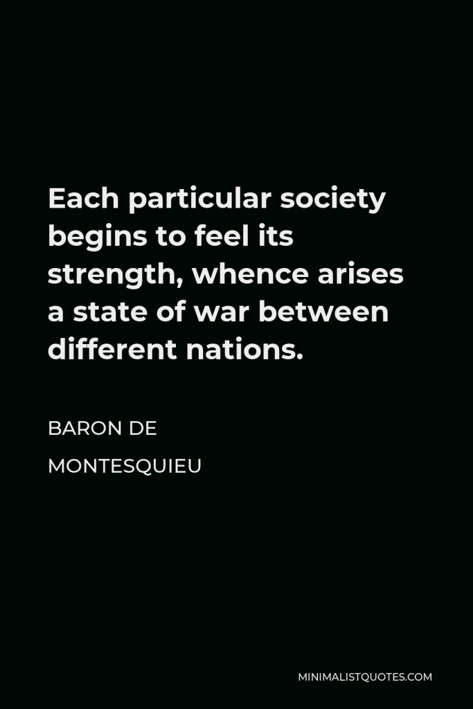Baron de Montesquieu Quote - Each particular society begins to feel its strength, whence arises a state of war between different nations.