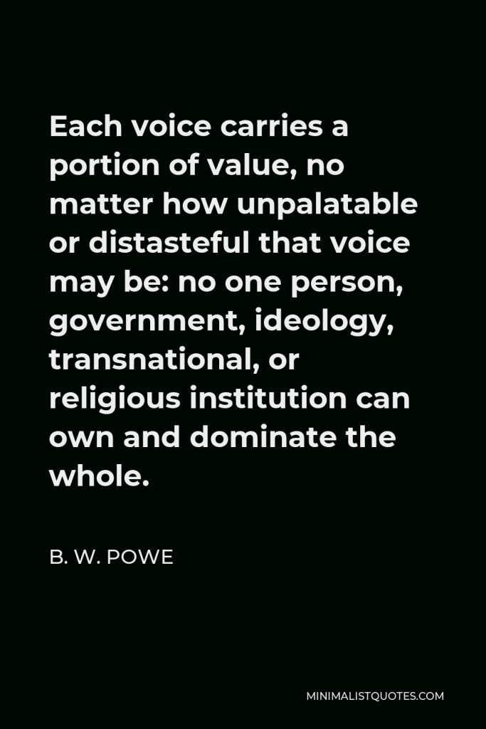 B. W. Powe Quote - Each voice carries a portion of value, no matter how unpalatable or distasteful that voice may be: no one person, government, ideology, transnational, or religious institution can own and dominate the whole.
