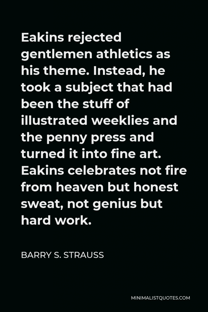 Barry S. Strauss Quote - Eakins rejected gentlemen athletics as his theme. Instead, he took a subject that had been the stuff of illustrated weeklies and the penny press and turned it into fine art. Eakins celebrates not fire from heaven but honest sweat, not genius but hard work.