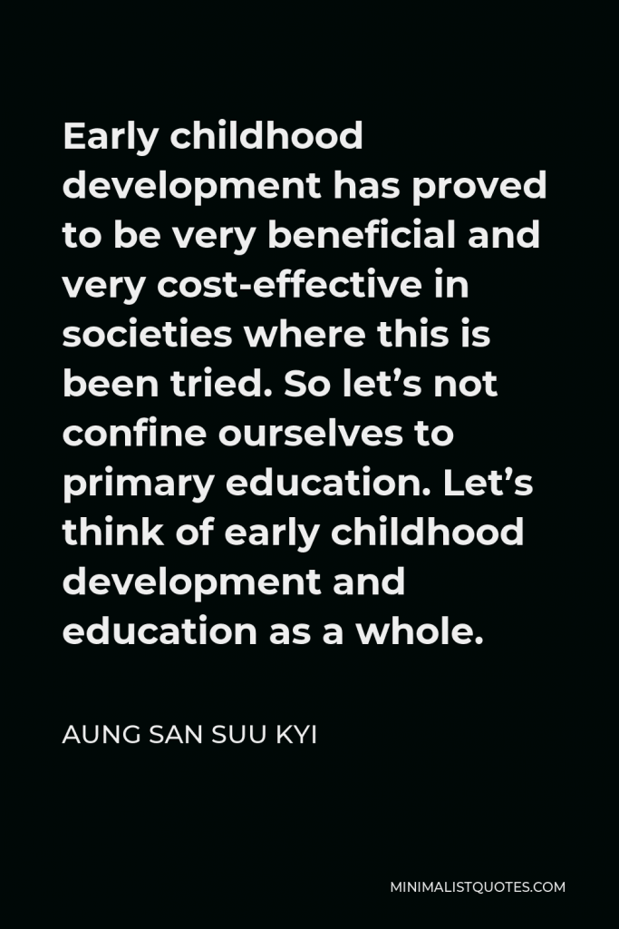 Aung San Suu Kyi Quote - Early childhood development has proved to be very beneficial and very cost-effective in societies where this is been tried. So let’s not confine ourselves to primary education. Let’s think of early childhood development and education as a whole.