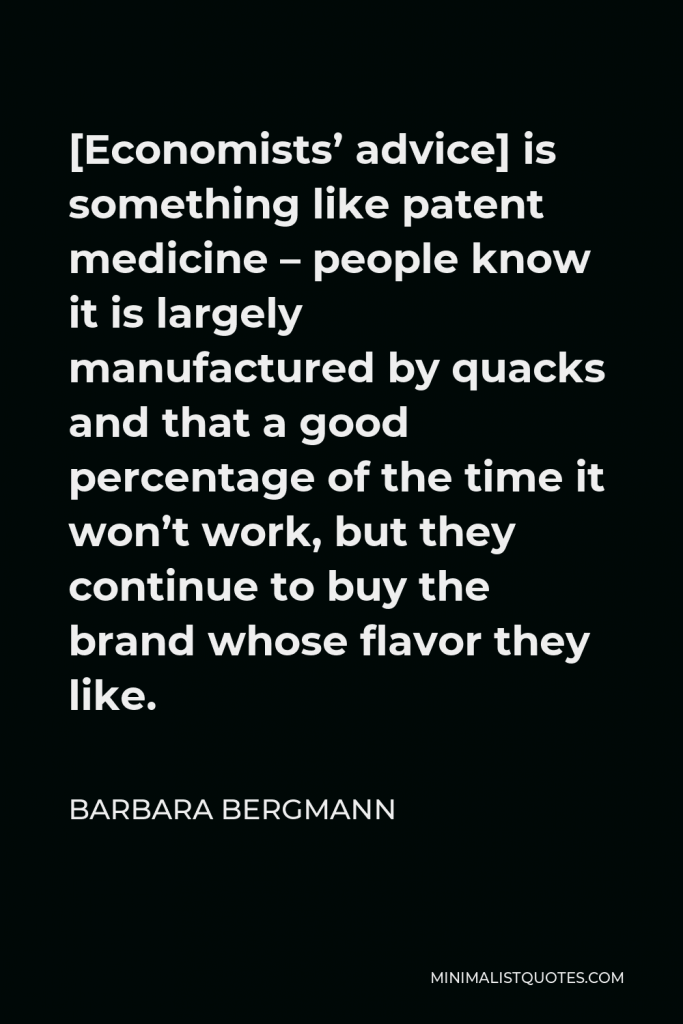 Barbara Bergmann Quote - [Economists’ advice] is something like patent medicine – people know it is largely manufactured by quacks and that a good percentage of the time it won’t work, but they continue to buy the brand whose flavor they like.