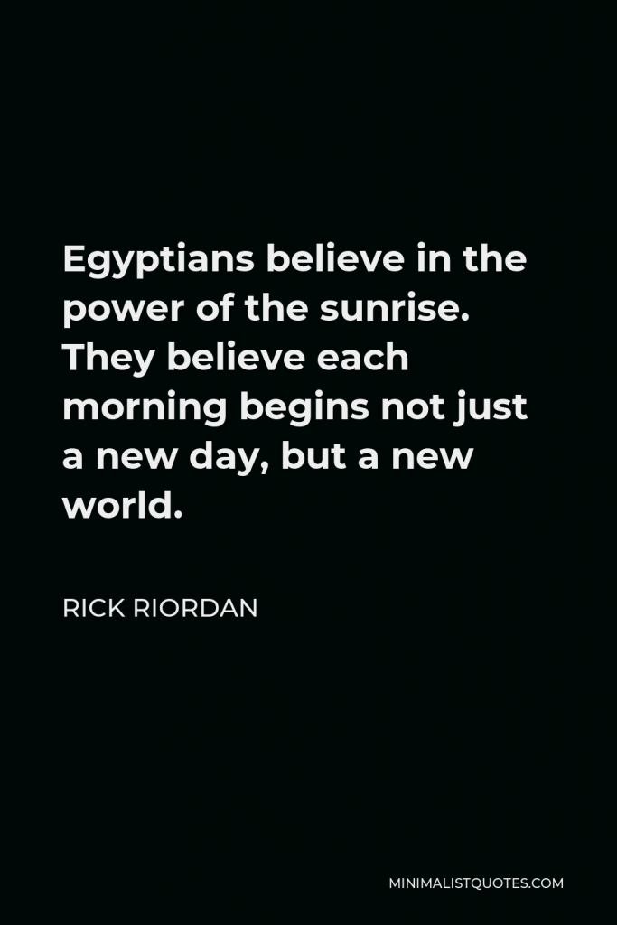 Rick Riordan Quote - Egyptians believe in the power of the sunrise. They believe each morning begins not just a new day, but a new world.