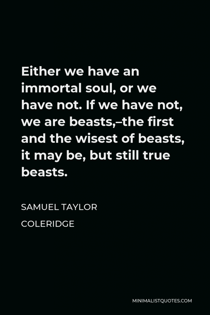 Samuel Taylor Coleridge Quote - Either we have an immortal soul, or we have not. If we have not, we are beasts,–the first and the wisest of beasts, it may be, but still true beasts.