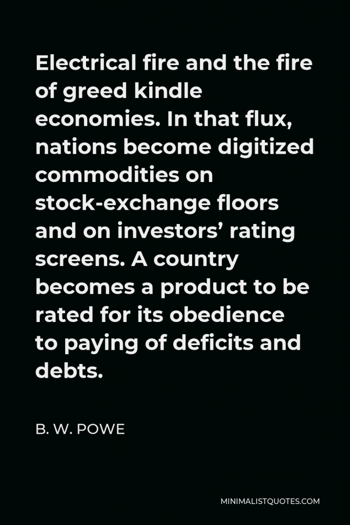 B. W. Powe Quote - Electrical fire and the fire of greed kindle economies. In that flux, nations become digitized commodities on stock-exchange floors and on investors’ rating screens. A country becomes a product to be rated for its obedience to paying of deficits and debts.