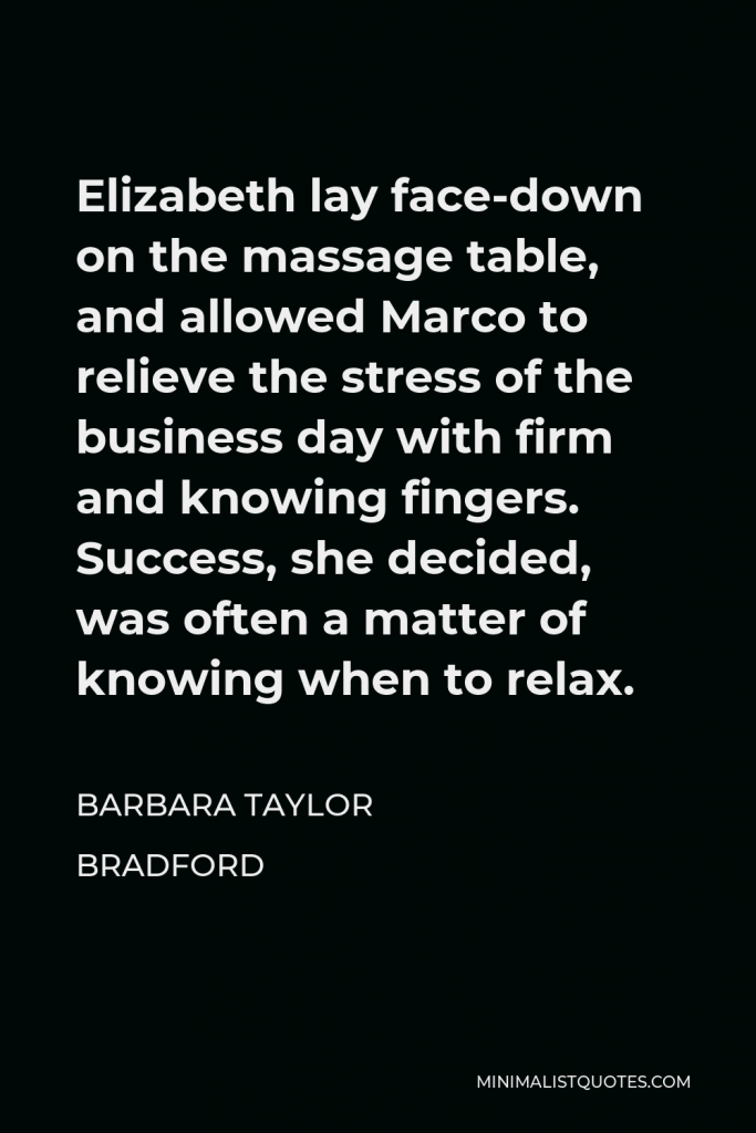 Barbara Taylor Bradford Quote - Elizabeth lay face-down on the massage table, and allowed Marco to relieve the stress of the business day with firm and knowing fingers. Success, she decided, was often a matter of knowing when to relax.