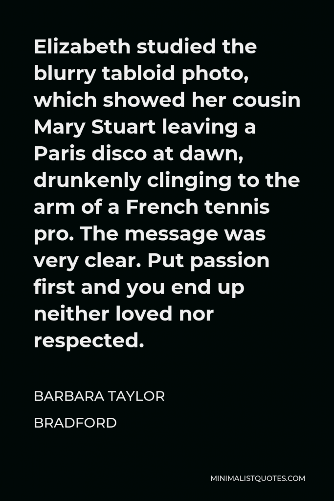 Barbara Taylor Bradford Quote - Elizabeth studied the blurry tabloid photo, which showed her cousin Mary Stuart leaving a Paris disco at dawn, drunkenly clinging to the arm of a French tennis pro. The message was very clear. Put passion first and you end up neither loved nor respected.