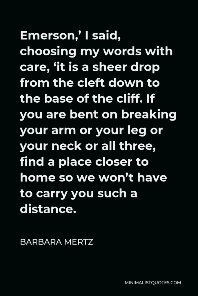 Barbara Mertz Quote - Emerson,’ I said, choosing my words with care, ‘it is a sheer drop from the cleft down to the base of the cliff. If you are bent on breaking your arm or your leg or your neck or all three, find a place closer to home so we won’t have to carry you such a distance.