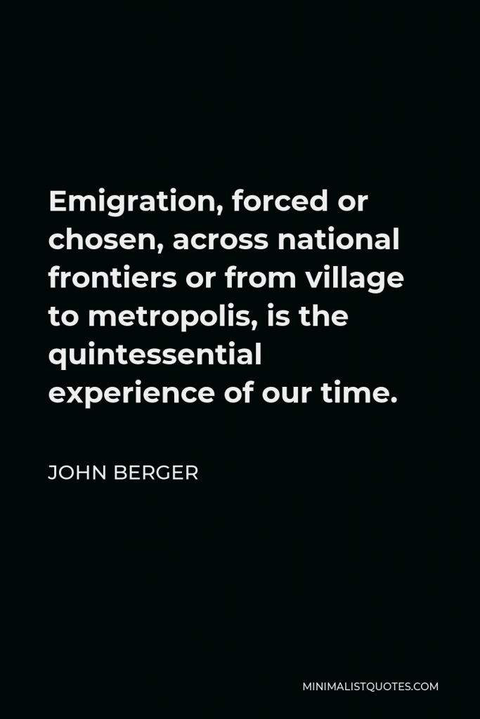 John Berger Quote - Emigration, forced or chosen, across national frontiers or from village to metropolis, is the quintessential experience of our time.