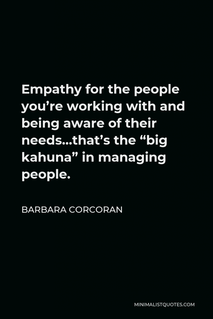Barbara Corcoran Quote - Empathy for the people you’re working with and being aware of their needs…that’s the “big kahuna” in managing people.