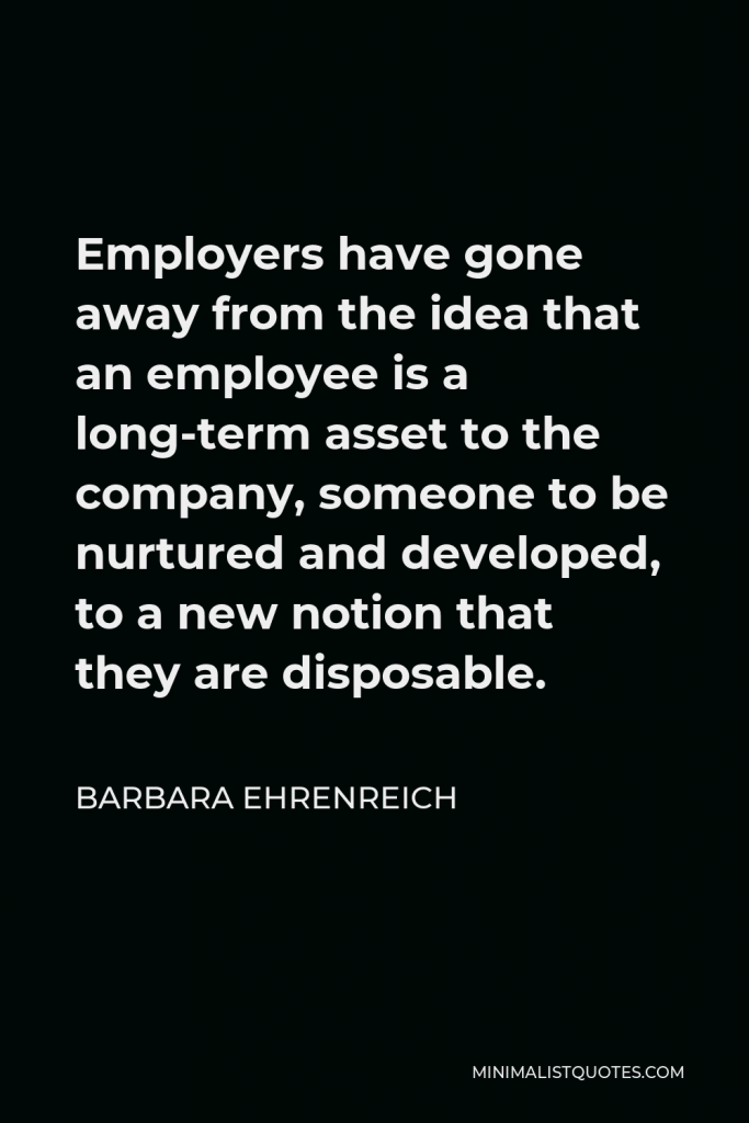 Barbara Ehrenreich Quote - Employers have gone away from the idea that an employee is a long-term asset to the company, someone to be nurtured and developed, to a new notion that they are disposable.