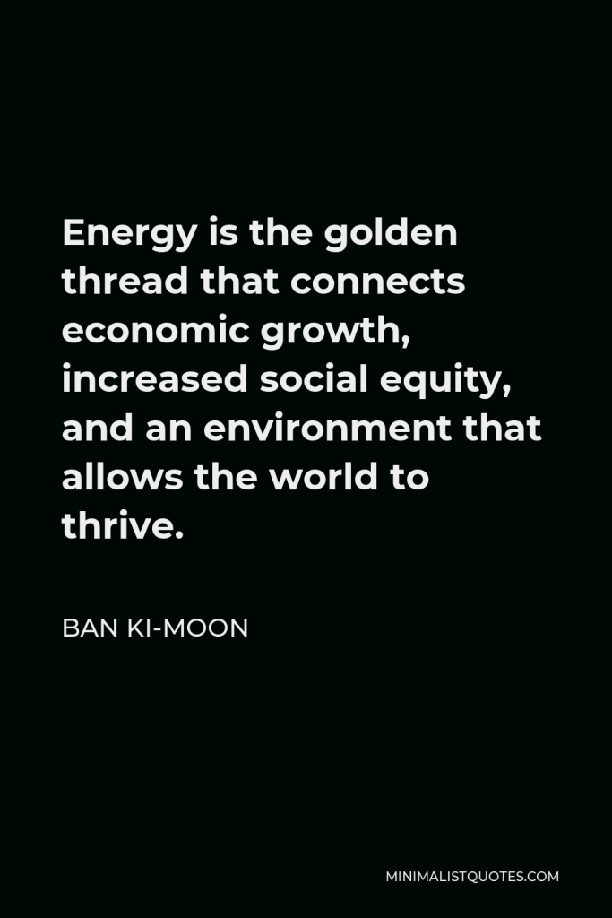 Ban Ki-moon Quote - Energy is the golden thread that connects economic growth, increased social equity, and an environment that allows the world to thrive.