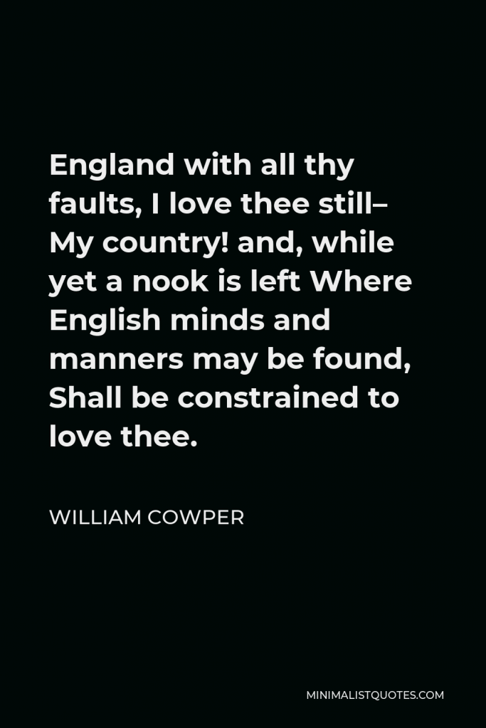 William Cowper Quote - England with all thy faults, I love thee still– My country! and, while yet a nook is left Where English minds and manners may be found, Shall be constrained to love thee.