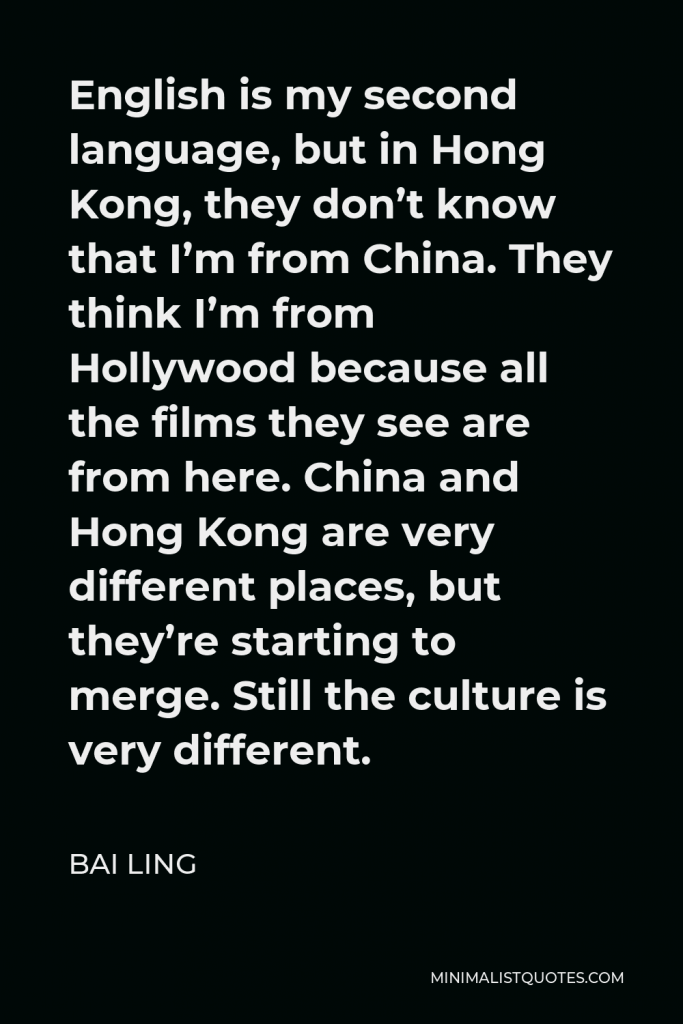 Bai Ling Quote - English is my second language, but in Hong Kong, they don’t know that I’m from China. They think I’m from Hollywood because all the films they see are from here. China and Hong Kong are very different places, but they’re starting to merge. Still the culture is very different.
