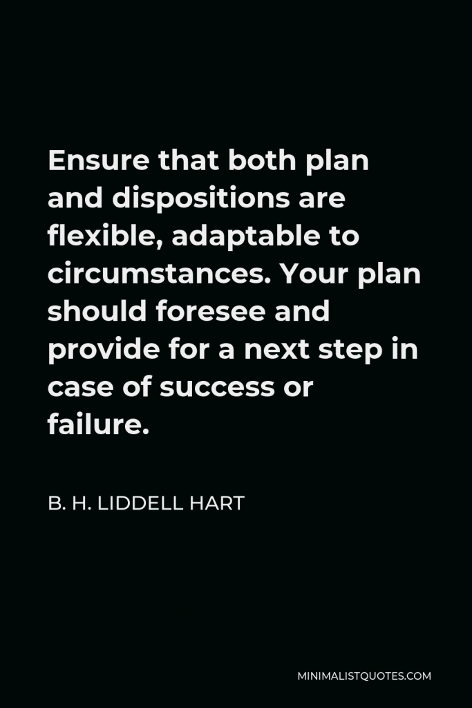 B. H. Liddell Hart Quote - Ensure that both plan and dispositions are flexible, adaptable to circumstances. Your plan should foresee and provide for a next step in case of success or failure.