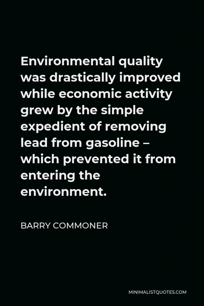 Barry Commoner Quote - Environmental quality was drastically improved while economic activity grew by the simple expedient of removing lead from gasoline – which prevented it from entering the environment.