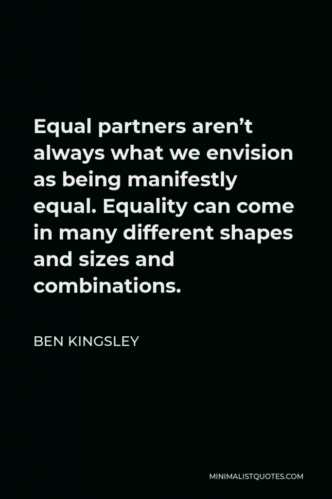 Ben Kingsley Quote - Equal partners aren’t always what we envision as being manifestly equal. Equality can come in many different shapes and sizes and combinations.