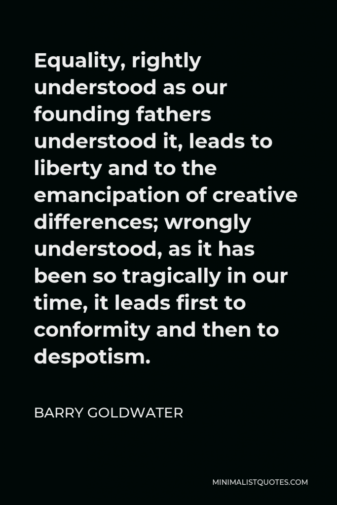 Barry Goldwater Quote - Equality, rightly understood as our founding fathers understood it, leads to liberty and to the emancipation of creative differences; wrongly understood, as it has been so tragically in our time, it leads first to conformity and then to despotism.