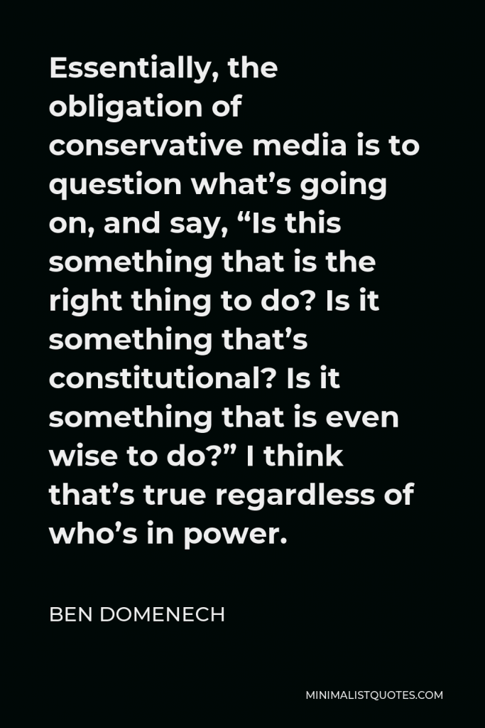 Ben Domenech Quote - Essentially, the obligation of conservative media is to question what’s going on, and say, “Is this something that is the right thing to do? Is it something that’s constitutional? Is it something that is even wise to do?” I think that’s true regardless of who’s in power.