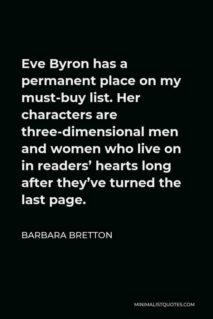 Barbara Bretton Quote - Eve Byron has a permanent place on my must-buy list. Her characters are three-dimensional men and women who live on in readers’ hearts long after they’ve turned the last page.