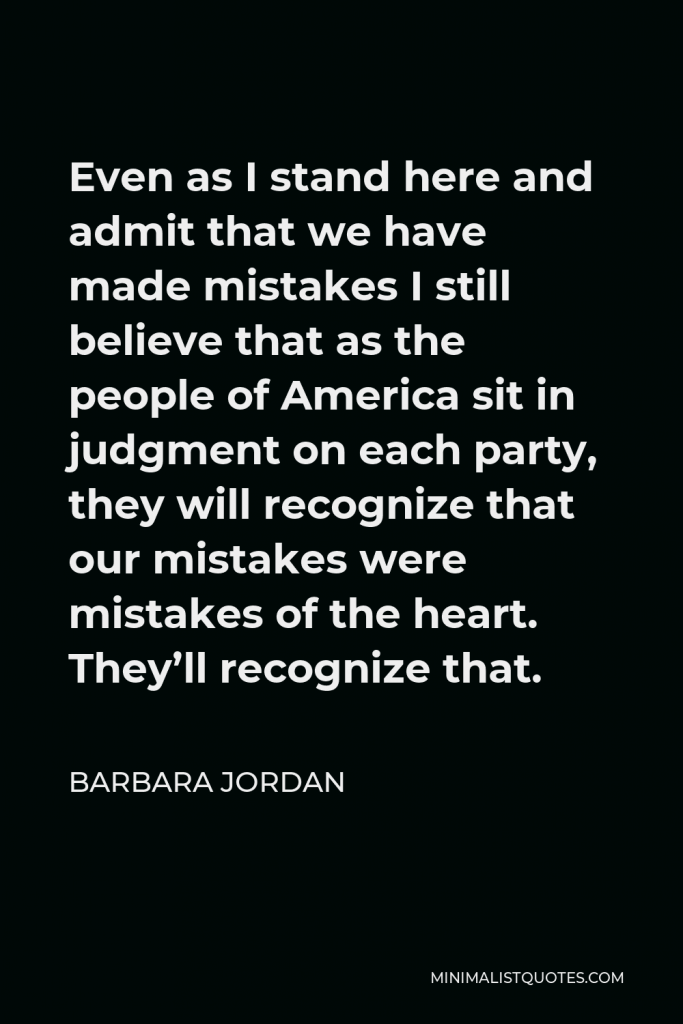 Barbara Jordan Quote - Even as I stand here and admit that we have made mistakes I still believe that as the people of America sit in judgment on each party, they will recognize that our mistakes were mistakes of the heart. They’ll recognize that.