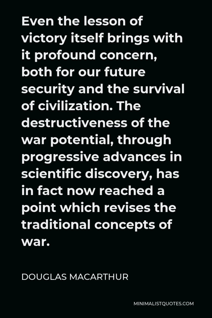 Douglas MacArthur Quote - Even the lesson of victory itself brings with it profound concern, both for our future security and the survival of civilization. The destructiveness of the war potential, through progressive advances in scientific discovery, has in fact now reached a point which revises the traditional concepts of war.