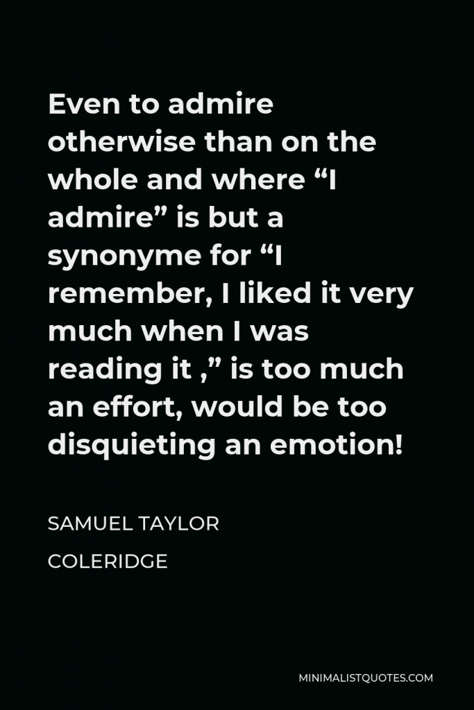 Samuel Taylor Coleridge Quote - Even to admire otherwise than on the whole and where “I admire” is but a synonyme for “I remember, I liked it very much when I was reading it ,” is too much an effort, would be too disquieting an emotion!