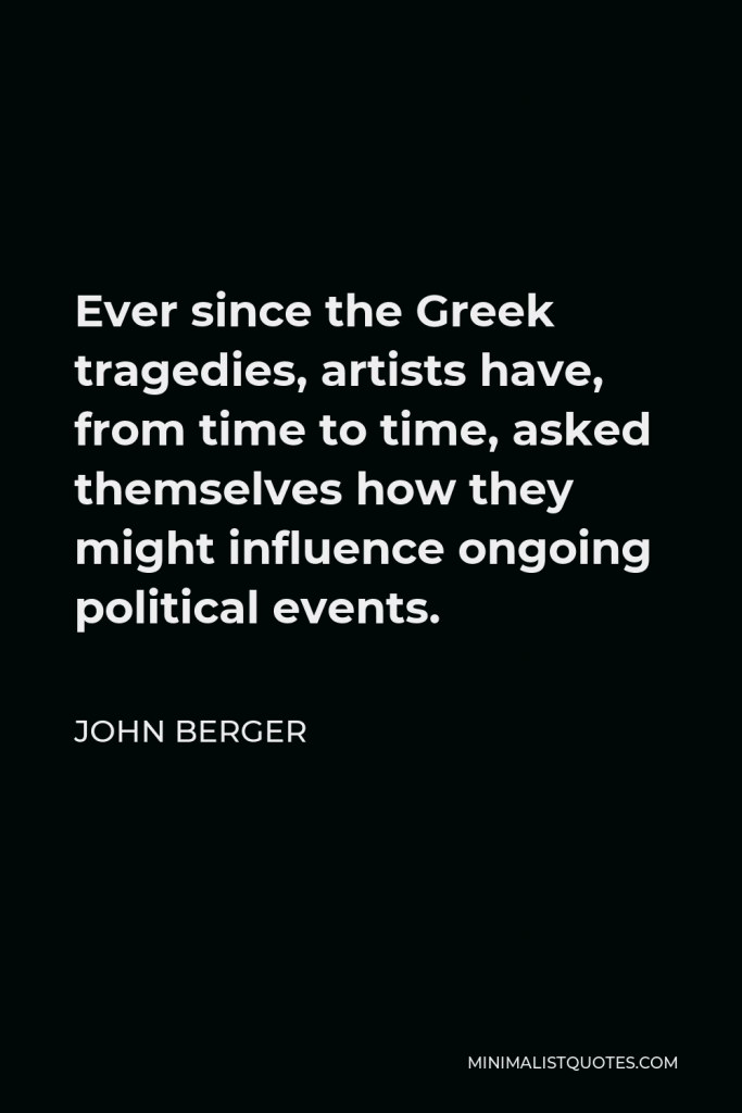 John Berger Quote - Ever since the Greek tragedies, artists have, from time to time, asked themselves how they might influence ongoing political events.