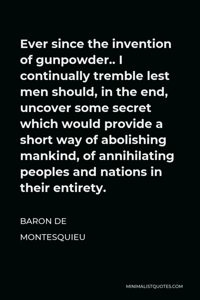 Baron de Montesquieu Quote - Ever since the invention of gunpowder.. I continually tremble lest men should, in the end, uncover some secret which would provide a short way of abolishing mankind, of annihilating peoples and nations in their entirety.