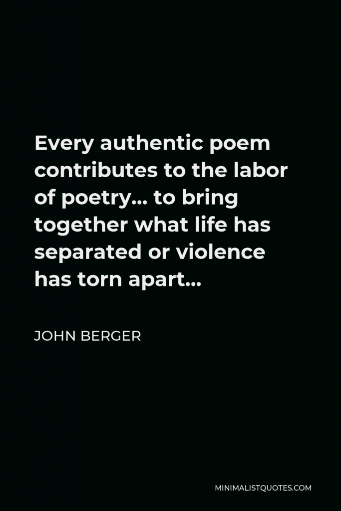 John Berger Quote - Every authentic poem contributes to the labor of poetry… to bring together what life has separated or violence has torn apart…