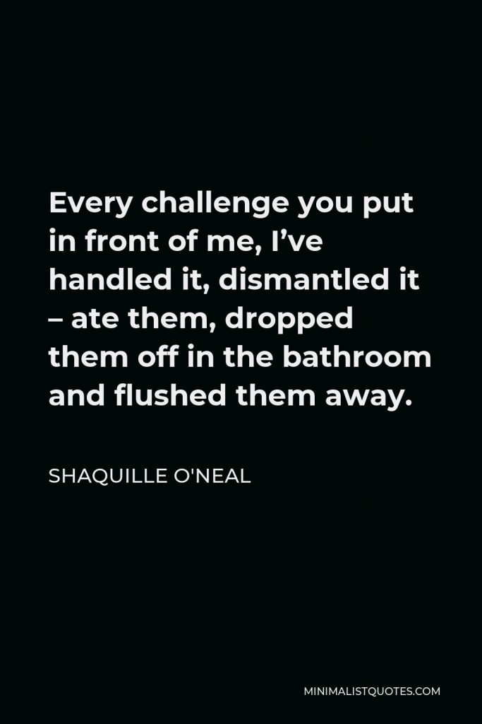 Shaquille O'Neal Quote - Every challenge you put in front of me, I’ve handled it, dismantled it – ate them, dropped them off in the bathroom and flushed them away.